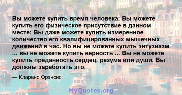 Вы можете купить время человека; Вы можете купить его физическое присутствие в данном месте; Вы даже можете купить измеренное количество его квалифицированных мышечных движений в час. Но вы не можете купить энтузиазм