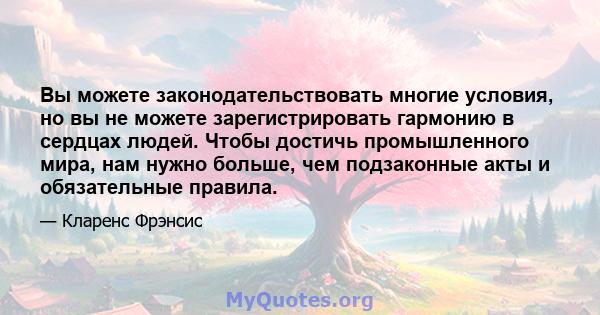 Вы можете законодательствовать многие условия, но вы не можете зарегистрировать гармонию в сердцах людей. Чтобы достичь промышленного мира, нам нужно больше, чем подзаконные акты и обязательные правила.