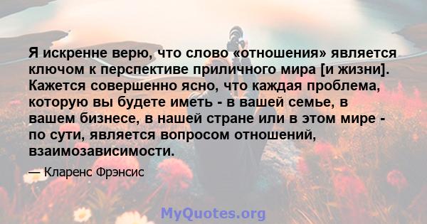 Я искренне верю, что слово «отношения» является ключом к перспективе приличного мира [и жизни]. Кажется совершенно ясно, что каждая проблема, которую вы будете иметь - в вашей семье, в вашем бизнесе, в нашей стране или