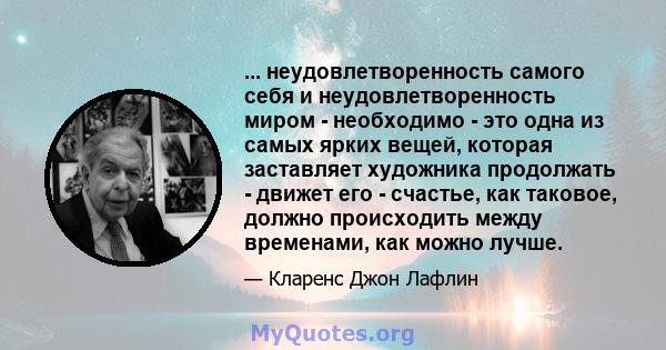 ... неудовлетворенность самого себя и неудовлетворенность миром - необходимо - это одна из самых ярких вещей, которая заставляет художника продолжать - движет его - счастье, как таковое, должно происходить между