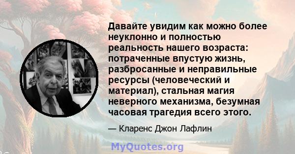 Давайте увидим как можно более неуклонно и полностью реальность нашего возраста: потраченные впустую жизнь, разбросанные и неправильные ресурсы (человеческий и материал), стальная магия неверного механизма, безумная