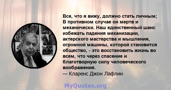 Все, что я вижу, должно стать личным; В противном случае он мертв и механически. Наш единственный шанс избежать падения механизации, актерского мастерства и мышления, огромной машины, которой становится общество, - это