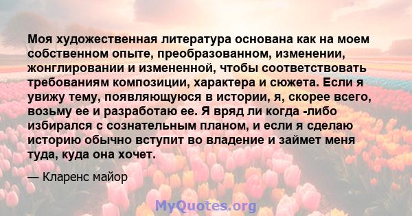 Моя художественная литература основана как на моем собственном опыте, преобразованном, изменении, жонглировании и измененной, чтобы соответствовать требованиям композиции, характера и сюжета. Если я увижу тему,