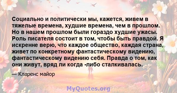 Социально и политически мы, кажется, живем в тяжелые времена, худшие времена, чем в прошлом. Но в нашем прошлом были гораздо худшие ужасы. Роль писателя состоит в том, чтобы быть правдой. Я искренне верю, что каждое