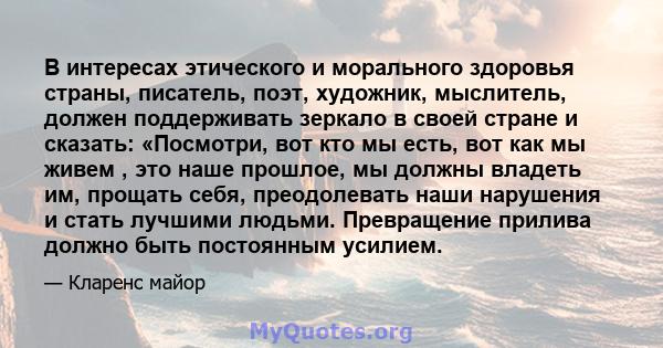 В интересах этического и морального здоровья страны, писатель, поэт, художник, мыслитель, должен поддерживать зеркало в своей стране и сказать: «Посмотри, вот кто мы есть, вот как мы живем , это наше прошлое, мы должны