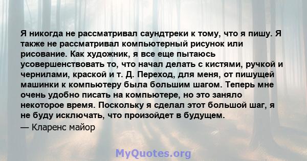 Я никогда не рассматривал саундтреки к тому, что я пишу. Я также не рассматривал компьютерный рисунок или рисование. Как художник, я все еще пытаюсь усовершенствовать то, что начал делать с кистями, ручкой и чернилами,