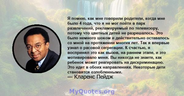 Я помню, как мне говорили родители, когда мне было 4 года, что я не мог пойти в парк развлечений, рекламируемый по телевизору, потому что цветных детей не разрешалось. Это было немного шоком и действительно оставалось