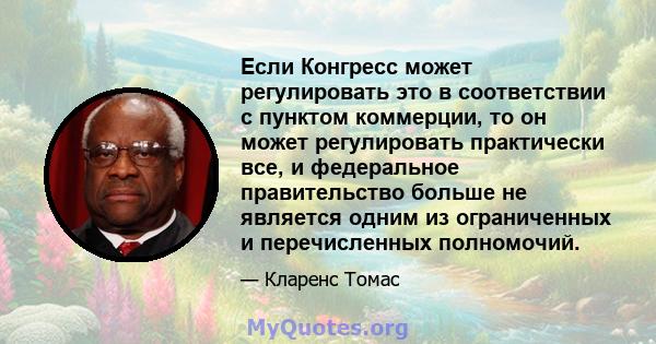 Если Конгресс может регулировать это в соответствии с пунктом коммерции, то он может регулировать практически все, и федеральное правительство больше не является одним из ограниченных и перечисленных полномочий.