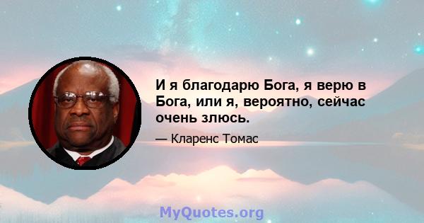 И я благодарю Бога, я верю в Бога, или я, вероятно, сейчас очень злюсь.