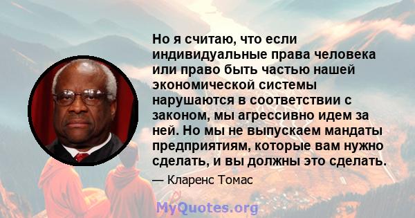 Но я считаю, что если индивидуальные права человека или право быть частью нашей экономической системы нарушаются в соответствии с законом, мы агрессивно идем за ней. Но мы не выпускаем мандаты предприятиям, которые вам