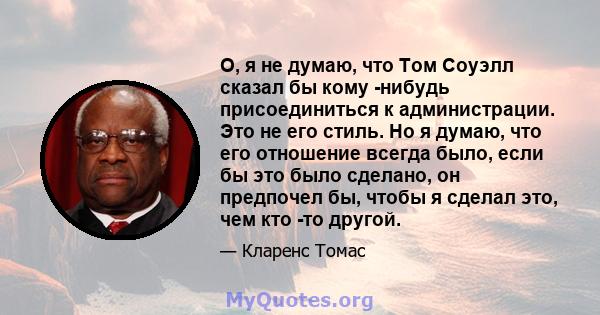 О, я не думаю, что Том Соуэлл сказал бы кому -нибудь присоединиться к администрации. Это не его стиль. Но я думаю, что его отношение всегда было, если бы это было сделано, он предпочел бы, чтобы я сделал это, чем кто