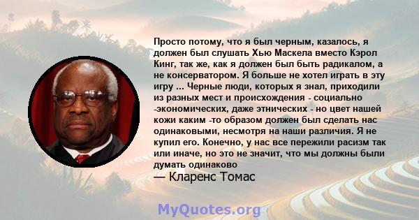 Просто потому, что я был черным, казалось, я должен был слушать Хью Маскела вместо Кэрол Кинг, так же, как я должен был быть радикалом, а не консерватором. Я больше не хотел играть в эту игру ... Черные люди, которых я