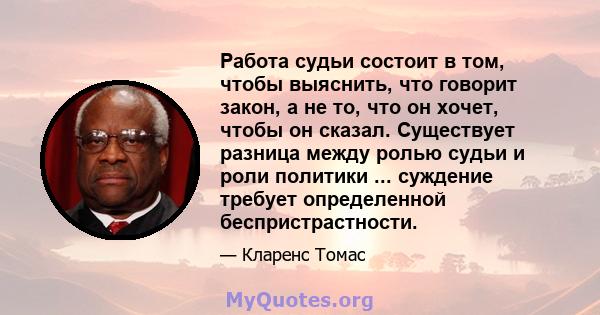 Работа судьи состоит в том, чтобы выяснить, что говорит закон, а не то, что он хочет, чтобы он сказал. Существует разница между ролью судьи и роли политики ... суждение требует определенной беспристрастности.