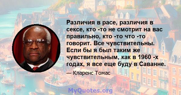 Различия в расе, различия в сексе, кто -то не смотрит на вас правильно, кто -то что -то говорит. Все чувствительны. Если бы я был таким же чувствительным, как в 1960 -х годах, я все еще буду в Саванне.