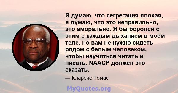 Я думаю, что сегрегация плохая, я думаю, что это неправильно, это аморально. Я бы боролся с этим с каждым дыханием в моем теле, но вам не нужно сидеть рядом с белым человеком, чтобы научиться читать и писать. NAACP