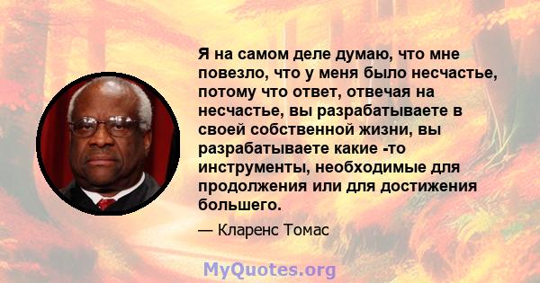 Я на самом деле думаю, что мне повезло, что у меня было несчастье, потому что ответ, отвечая на несчастье, вы разрабатываете в своей собственной жизни, вы разрабатываете какие -то инструменты, необходимые для