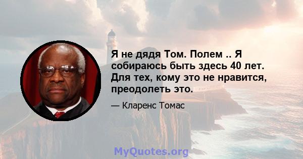 Я не дядя Том. Полем .. Я собираюсь быть здесь 40 лет. Для тех, кому это не нравится, преодолеть это.