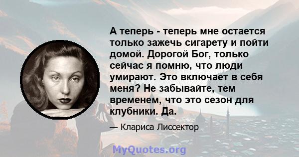 А теперь - теперь мне остается только зажечь сигарету и пойти домой. Дорогой Бог, только сейчас я помню, что люди умирают. Это включает в себя меня? Не забывайте, тем временем, что это сезон для клубники. Да.