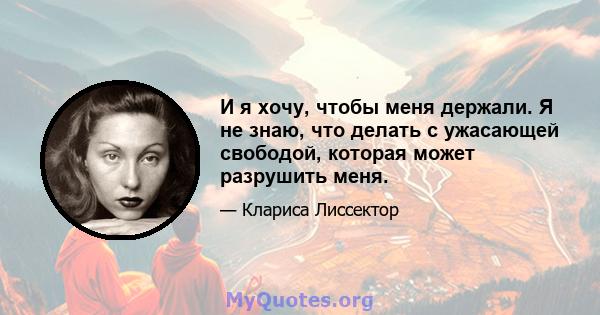 И я хочу, чтобы меня держали. Я не знаю, что делать с ужасающей свободой, которая может разрушить меня.