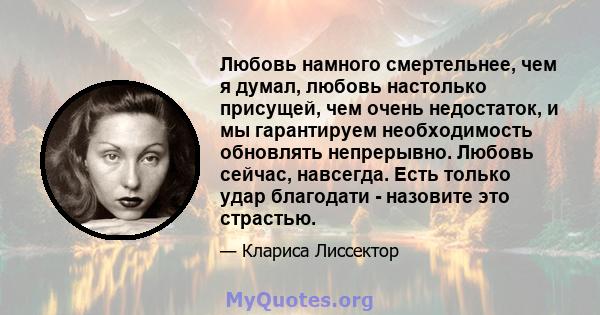 Любовь намного смертельнее, чем я думал, любовь настолько присущей, чем очень недостаток, и мы гарантируем необходимость обновлять непрерывно. Любовь сейчас, навсегда. Есть только удар благодати - назовите это страстью.