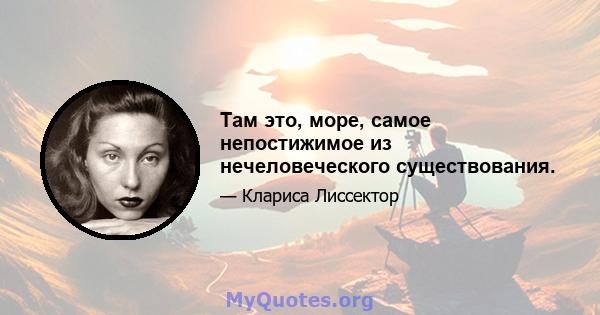 Там это, море, самое непостижимое из нечеловеческого существования.