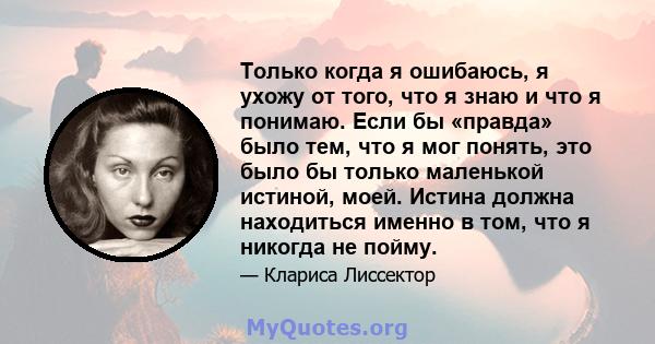 Только когда я ошибаюсь, я ухожу от того, что я знаю и что я понимаю. Если бы «правда» было тем, что я мог понять, это было бы только маленькой истиной, моей. Истина должна находиться именно в том, что я никогда не