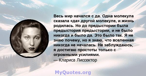 Весь мир начался с да. Одна молекула сказала «да» другой молекуле, и жизнь родилась. Но до предыстории была предыстория предыстории, и не было никогда и было да. Это было так. Я не знаю почему, но я знаю, что вселенная