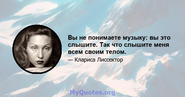 Вы не понимаете музыку: вы это слышите. Так что слышите меня всем своим телом.