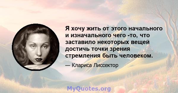 Я хочу жить от этого начального и изначального чего -то, что заставило некоторых вещей достичь точки зрения стремления быть человеком.