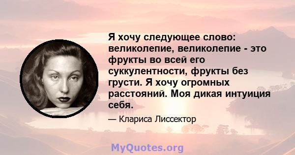 Я хочу следующее слово: великолепие, великолепие - это фрукты во всей его суккулентности, фрукты без грусти. Я хочу огромных расстояний. Моя дикая интуиция себя.