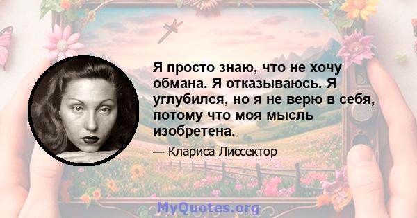 Я просто знаю, что не хочу обмана. Я отказываюсь. Я углубился, но я не верю в себя, потому что моя мысль изобретена.