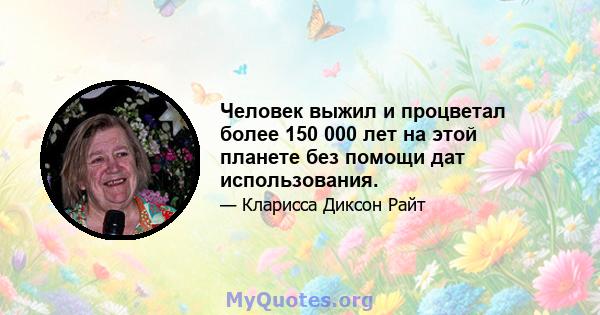 Человек выжил и процветал более 150 000 лет на этой планете без помощи дат использования.