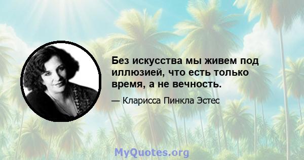 Без искусства мы живем под иллюзией, что есть только время, а не вечность.