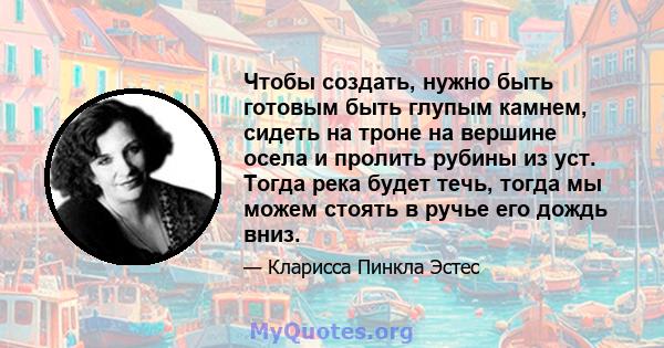 Чтобы создать, нужно быть готовым быть глупым камнем, сидеть на троне на вершине осела и пролить рубины из уст. Тогда река будет течь, тогда мы можем стоять в ручье его дождь вниз.