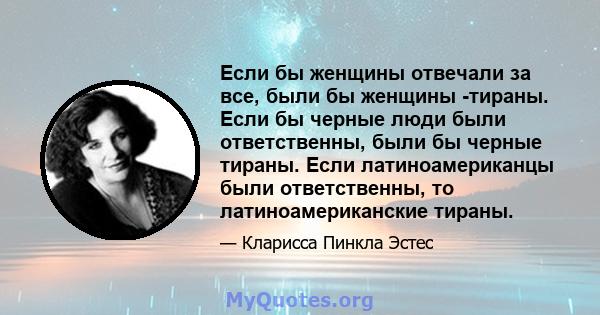 Если бы женщины отвечали за все, были бы женщины -тираны. Если бы черные люди были ответственны, были бы черные тираны. Если латиноамериканцы были ответственны, то латиноамериканские тираны.