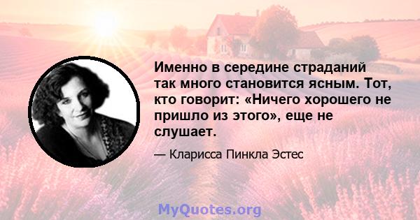 Именно в середине страданий так много становится ясным. Тот, кто говорит: «Ничего хорошего не пришло из этого», еще не слушает.