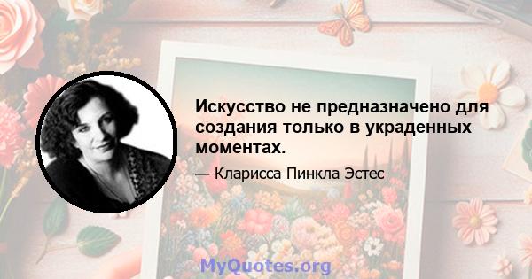 Искусство не предназначено для создания только в украденных моментах.