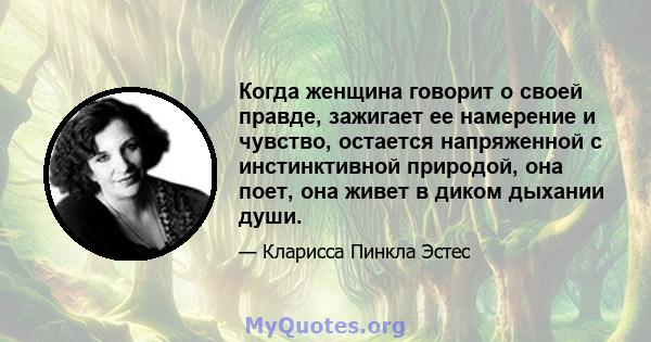 Когда женщина говорит о своей правде, зажигает ее намерение и чувство, остается напряженной с инстинктивной природой, она поет, она живет в диком дыхании души.