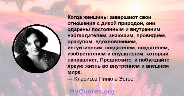 Когда женщины завершают свои отношения с дикой природой, они одарены постоянным и внутренним наблюдателем, знающим, провидцем, оракулом, вдохновлением, интуитивным, создателем, создателем, изобретателем и слушателем,