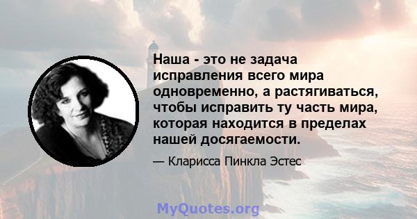 Наша - это не задача исправления всего мира одновременно, а растягиваться, чтобы исправить ту часть мира, которая находится в пределах нашей досягаемости.