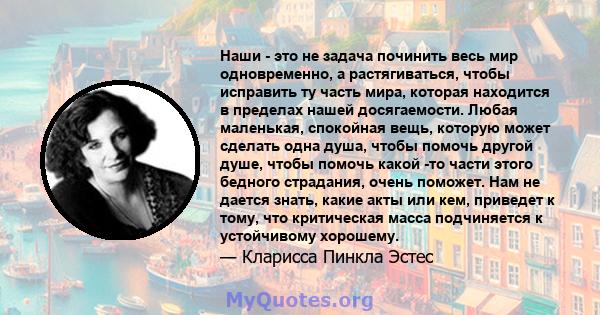 Наши - это не задача починить весь мир одновременно, а растягиваться, чтобы исправить ту часть мира, которая находится в пределах нашей досягаемости. Любая маленькая, спокойная вещь, которую может сделать одна душа,