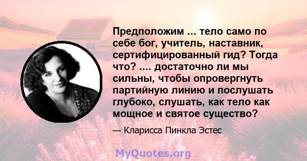 Предположим ... тело само по себе бог, учитель, наставник, сертифицированный гид? Тогда что? .... достаточно ли мы сильны, чтобы опровергнуть партийную линию и послушать глубоко, слушать, как тело как мощное и святое