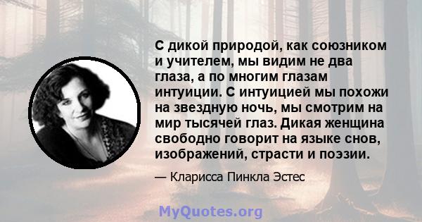 С дикой природой, как союзником и учителем, мы видим не два глаза, а по многим глазам интуиции. С интуицией мы похожи на звездную ночь, мы смотрим на мир тысячей глаз. Дикая женщина свободно говорит на языке снов,