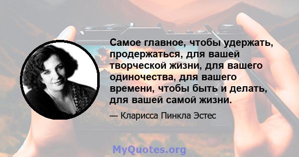 Самое главное, чтобы удержать, продержаться, для вашей творческой жизни, для вашего одиночества, для вашего времени, чтобы быть и делать, для вашей самой жизни.