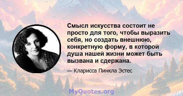 Смысл искусства состоит не просто для того, чтобы выразить себя, но создать внешнюю, конкретную форму, в которой душа нашей жизни может быть вызвана и сдержана.