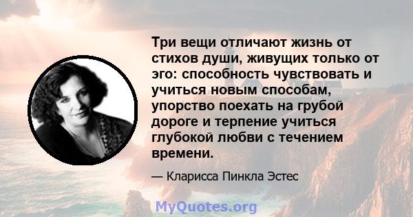 Три вещи отличают жизнь от стихов души, живущих только от эго: способность чувствовать и учиться новым способам, упорство поехать на грубой дороге и терпение учиться глубокой любви с течением времени.