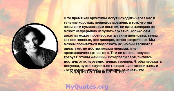 В то время как архетипы могут исходить через нас в течение коротких периодов времени, в том, что мы называем нуминозным опытом, ни одна женщина не может непрерывно излучать архетип. Только сам архетип может