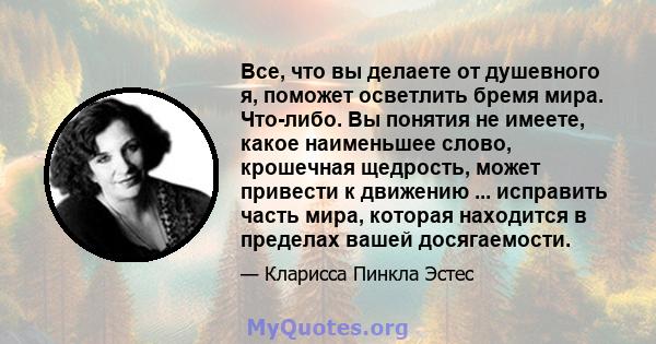 Все, что вы делаете от душевного я, поможет осветлить бремя мира. Что-либо. Вы понятия не имеете, какое наименьшее слово, крошечная щедрость, может привести к движению ... исправить часть мира, которая находится в