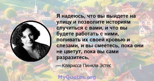 Я надеюсь, что вы выйдете на улицу и позволите историям случиться с вами, и что вы будете работать с ними, поливать их своей кровью и слезами, и вы смеетесь, пока они не цветут, пока вы сами разразитесь.