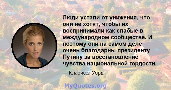 Люди устали от унижения, что они не хотят, чтобы их воспринимали как слабые в международном сообществе. И поэтому они на самом деле очень благодарны президенту Путину за восстановление чувства национальной гордости.